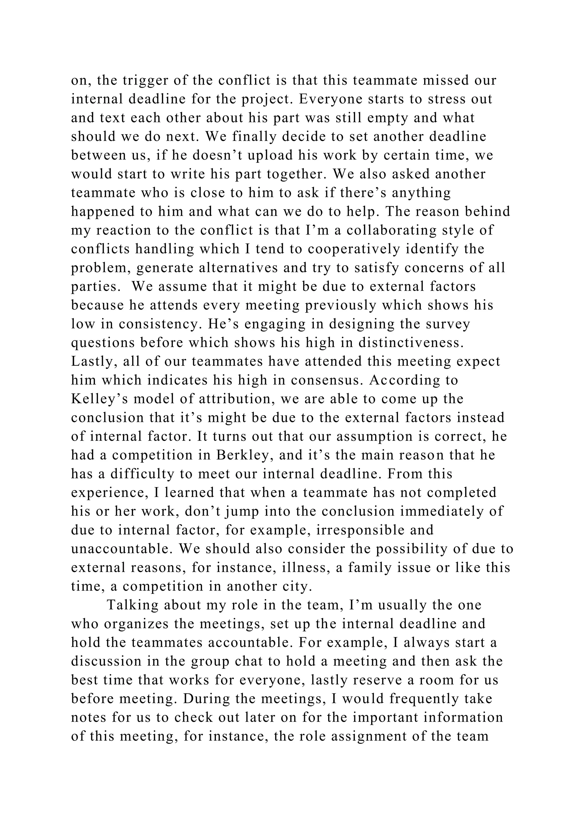 on, the trigger of the conflict is that this teammate missed our
internal deadline for the project. Everyone starts to stress out
and text each other about his part was still empty and what
should we do next. We finally decide to set another deadline
between us, if he doesn’t upload his work by certain time, we
would start to write his part together. We also asked another
teammate who is close to him to ask if there’s anything
happened to him and what can we do to help. The reason behind
my reaction to the conflict is that I’m a collaborating style of
conflicts handling which I tend to cooperatively identify the
problem, generate alternatives and try to satisfy concerns of all
parties. We assume that it might be due to external factors
because he attends every meeting previously which shows his
low in consistency. He’s engaging in designing the survey
questions before which shows his high in distinctiveness.
Lastly, all of our teammates have attended this meeting expect
him which indicates his high in consensus. According to
Kelley’s model of attribution, we are able to come up the
conclusion that it’s might be due to the external factors instead
of internal factor. It turns out that our assumption is correct, he
had a competition in Berkley, and it’s the main reason that he
has a difficulty to meet our internal deadline. From this
experience, I learned that when a teammate has not completed
his or her work, don’t jump into the conclusion immediately of
due to internal factor, for example, irresponsible and
unaccountable. We should also consider the possibility of due to
external reasons, for instance, illness, a family issue or like this
time, a competition in another city.
Talking about my role in the team, I’m usually the one
who organizes the meetings, set up the internal deadline and
hold the teammates accountable. For example, I always start a
discussion in the group chat to hold a meeting and then ask the
best time that works for everyone, lastly reserve a room for us
before meeting. During the meetings, I would frequently take
notes for us to check out later on for the important information
of this meeting, for instance, the role assignment of the team
 