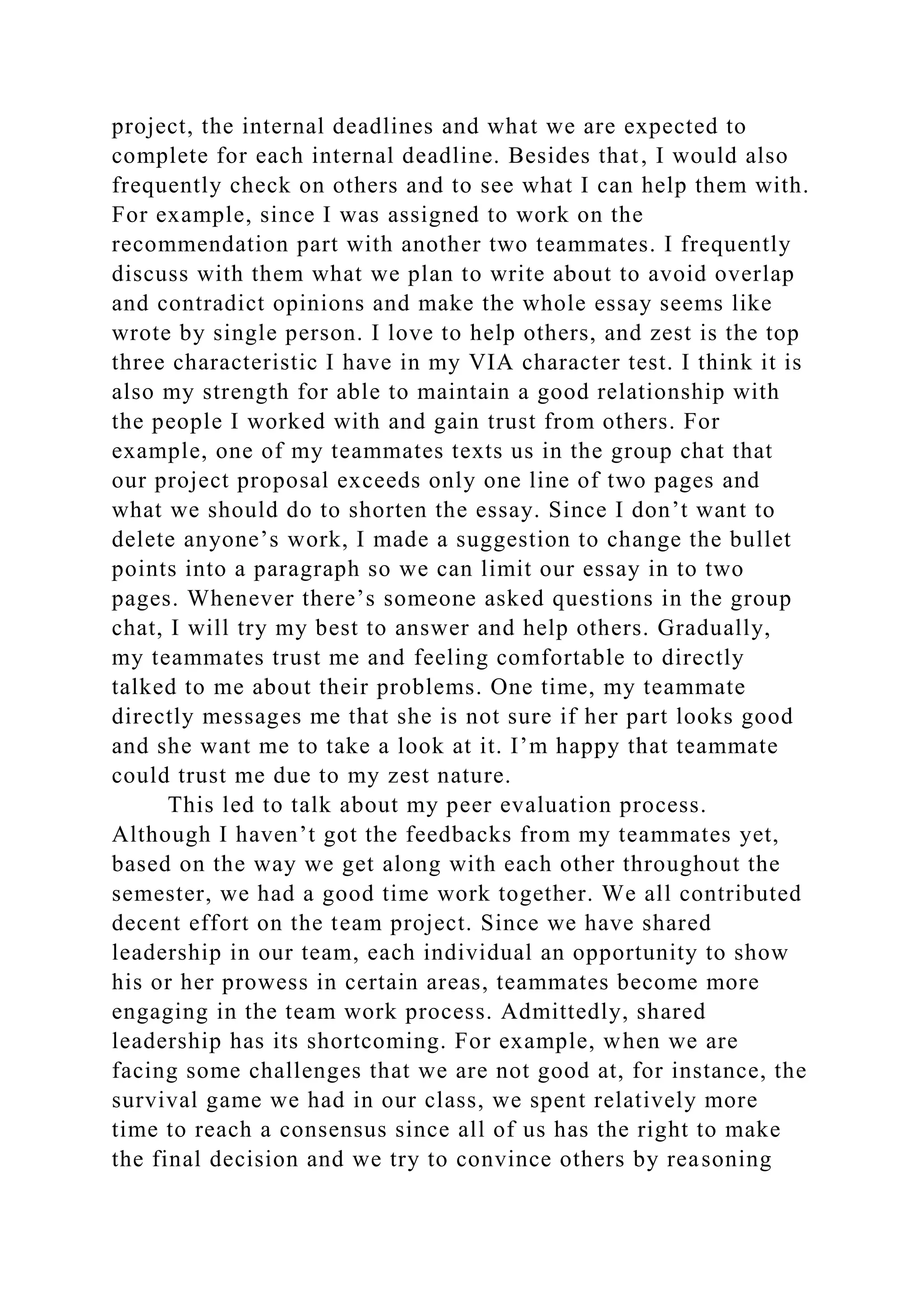 project, the internal deadlines and what we are expected to
complete for each internal deadline. Besides that, I would also
frequently check on others and to see what I can help them with.
For example, since I was assigned to work on the
recommendation part with another two teammates. I frequently
discuss with them what we plan to write about to avoid overlap
and contradict opinions and make the whole essay seems like
wrote by single person. I love to help others, and zest is the top
three characteristic I have in my VIA character test. I think it is
also my strength for able to maintain a good relationship with
the people I worked with and gain trust from others. For
example, one of my teammates texts us in the group chat that
our project proposal exceeds only one line of two pages and
what we should do to shorten the essay. Since I don’t want to
delete anyone’s work, I made a suggestion to change the bullet
points into a paragraph so we can limit our essay in to two
pages. Whenever there’s someone asked questions in the group
chat, I will try my best to answer and help others. Gradually,
my teammates trust me and feeling comfortable to directly
talked to me about their problems. One time, my teammate
directly messages me that she is not sure if her part looks good
and she want me to take a look at it. I’m happy that teammate
could trust me due to my zest nature.
This led to talk about my peer evaluation process.
Although I haven’t got the feedbacks from my teammates yet,
based on the way we get along with each other throughout the
semester, we had a good time work together. We all contributed
decent effort on the team project. Since we have shared
leadership in our team, each individual an opportunity to show
his or her prowess in certain areas, teammates become more
engaging in the team work process. Admittedly, shared
leadership has its shortcoming. For example, when we are
facing some challenges that we are not good at, for instance, the
survival game we had in our class, we spent relatively more
time to reach a consensus since all of us has the right to make
the final decision and we try to convince others by reasoning
 