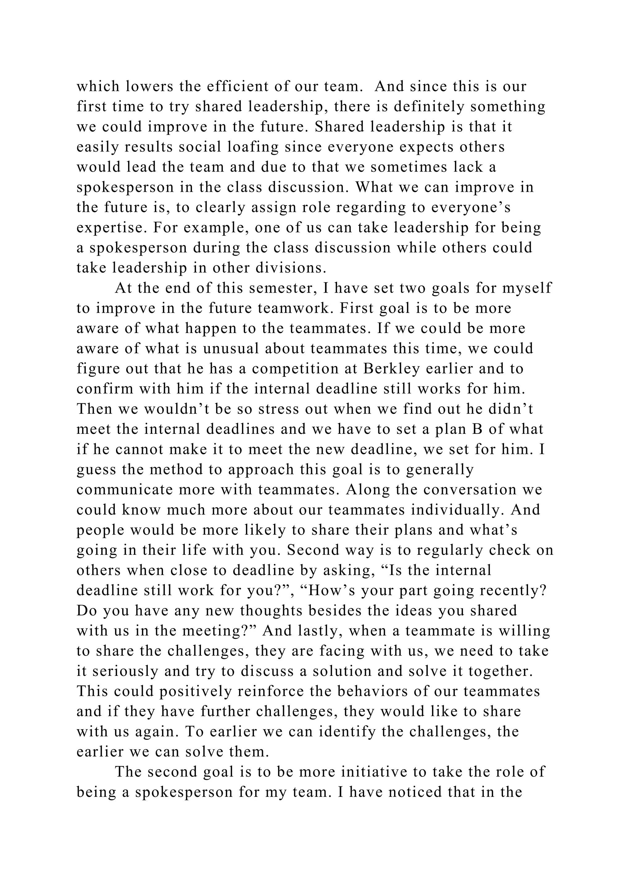 which lowers the efficient of our team. And since this is our
first time to try shared leadership, there is definitely something
we could improve in the future. Shared leadership is that it
easily results social loafing since everyone expects others
would lead the team and due to that we sometimes lack a
spokesperson in the class discussion. What we can improve in
the future is, to clearly assign role regarding to everyone’s
expertise. For example, one of us can take leadership for being
a spokesperson during the class discussion while others could
take leadership in other divisions.
At the end of this semester, I have set two goals for myself
to improve in the future teamwork. First goal is to be more
aware of what happen to the teammates. If we could be more
aware of what is unusual about teammates this time, we could
figure out that he has a competition at Berkley earlier and to
confirm with him if the internal deadline still works for him.
Then we wouldn’t be so stress out when we find out he didn’t
meet the internal deadlines and we have to set a plan B of what
if he cannot make it to meet the new deadline, we set for him. I
guess the method to approach this goal is to generally
communicate more with teammates. Along the conversation we
could know much more about our teammates individually. And
people would be more likely to share their plans and what’s
going in their life with you. Second way is to regularly check on
others when close to deadline by asking, “Is the internal
deadline still work for you?”, “How’s your part going recently?
Do you have any new thoughts besides the ideas you shared
with us in the meeting?” And lastly, when a teammate is willing
to share the challenges, they are facing with us, we need to take
it seriously and try to discuss a solution and solve it together.
This could positively reinforce the behaviors of our teammates
and if they have further challenges, they would like to share
with us again. To earlier we can identify the challenges, the
earlier we can solve them.
The second goal is to be more initiative to take the role of
being a spokesperson for my team. I have noticed that in the
 