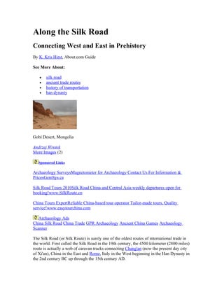 Along the Silk Road
Connecting West and East in Prehistory
By K. Kris Hirst, About.com Guide

See More About:

   •   silk road
   •   ancient trade routes
   •   history of transportation
   •   han dynasty




Gobi Desert, Mongolia

Andrzej Wrotek
More Images (2)

   Sponsored Links

Archaeology SurveysMagnetometer for Archaeology Contact Us For Information &
PricesGemSys.ca

Silk Road Tours 2010Silk Road China and Central Asia weekly departures open for
booking!www.SilkRoute.cn

China Tours ExpertReliable China-based tour operator Tailor-made tours, Quality
service!www.easytourchina.com

   Archaeology Ads
China Silk Road China Trade GPR Archaeology Ancient China Games Archaeology
Scanner

The Silk Road (or Silk Route) is surely one of the oldest routes of international trade in
the world. First called the Silk Road in the 19th century, the 4500 kilometer (2800 miles)
route is actually a web of caravan tracks connecting Chang'an (now the present day city
of Xi'an), China in the East and Rome, Italy in the West beginning in the Han Dynasty in
the 2nd century BC up through the 15th century AD.
 