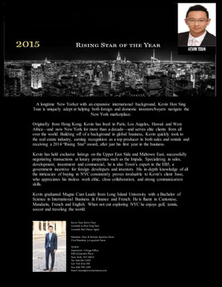 A longtime New Yorker with an expansive international background, Kevin Hon Sing
Tsun is uniquely adept at helping both foreign and domestic investors/buyers navigate the
New York marketplace.
Originally from Hong Kong, Kevin has lived in Paris, Los Angeles, Hawaii and West
Africa—and now New York for more than a decade—and serves elite clients from all
over the world. Building off of a background in global business, Kevin quickly took to
the real estate industry, earning recognition as a top producer in both sales and rentals and
receiving a 2014 “Rising Star” award, after just his first year in the business.
Kevin has held exclusive listings on the Upper East Side and Midtown East, successfully
negotiating transactions at luxury properties such as the Impala. Specializing in sales,
development, investment and commercial, he is also Town’s expert in the EB5, a
government incentive for foreign developers and investors. His in-depth knowledge of all
the intricacies of buying in NYC consistently proves invaluable to Kevin’s client base,
who appreciates his tireless work ethic, close collaboration, and strong communication
skills.
Kevin graduated Magna Cum Laude from Long Island University with a Bachelor of
Science in International Business & Finance and French. He is fluent in Cantonese,
Mandarin, French and English. When not out exploring NYC he enjoys golf, tennis,
soccer and traveling the world.
Kevin Tsun Kevin Tsun
Licensed as Hon Sing Tsun
Licensed Real Estate Agent
President Tsun & Partner Equities Team
Vice President j+a equities Team
TOWN
Greenwich Village Office
530 LaGuardia Place
New York, NY 10012
Tel: 646-561-5337
Cel: 516-316-195
Fax: 646-795-1691
Email: ktsun@townrealestate.com
 