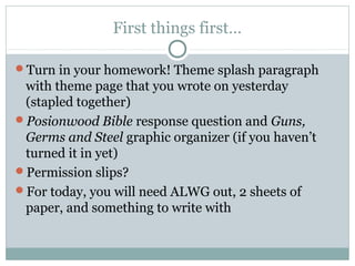 First things first…
Turn in your homework! Theme splash paragraph

with theme page that you wrote on yesterday
(stapled together)
Posionwood Bible response question and Guns,
Germs and Steel graphic organizer (if you haven’t
turned it in yet)
Permission slips?
For today, you will need ALWG out, 2 sheets of
paper, and something to write with

 