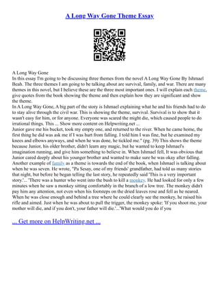 A Long Way Gone Theme Essay
A Long Way Gone
In this essay I'm going to be discussing three themes from the novel A Long Way Gone By Ishmael
Beah. The three themes I am going to be talking about are survival, family, and war. There are many
themes in this novel, but I believe these are the three most important ones. I will explain each theme,
give quotes from the book showing the theme and then explain how they are significant and show
the theme.
In A Long Way Gone, A big part of the story is Ishmael explaining what he and his friends had to do
to stay alive through the civil war. This is showing the theme, survival. Survival is to show that it
wasn't easy for him, or for anyone. Everyone was scared the might die, which caused people to do
irrational things. This ... Show more content on Helpwriting.net ...
Junior gave me his bucket, took my empty one, and returned to the river. When he came home, the
first thing he did was ask me if I was hurt from falling. I told him I was fine, but he examined my
knees and elbows anyways, and when he was done, he tickled me." (pg. 39) This shows the theme
because Junior, his older brother, didn't learn any magic, but he wanted to keep Ishmael's
imagination running, and give him something to believe in. When Ishmael fell, It was obvious that
Junior cared deeply about his younger brother and wanted to make sure he was okay after falling.
Another example of family as a theme is towards the end of the book, when Ishmael is talking about
when he was seven. He wrote, "Pa Sesay, one of my friends' grandfather, had told us many stories
that night, but before he began telling the last story, he repeatedly said 'This is a very important
story.'... 'There was a hunter who went into the bush to kill a monkey. He had looked for only a few
minutes when he saw a monkey sitting comfortably in the branch of a low tree. The monkey didn't
pay him any attention, not even when his footsteps on the dried leaves rose and fell as he neared.
When he was close enough and behind a tree where he could clearly see the monkey, he raised his
rifle and aimed. Just when he was about to pull the trigger, the monkey spoke: 'If you shoot me, your
mother will die, and if you don't, your father will die.'...'What would you do if you
... Get more on HelpWriting.net ...
 