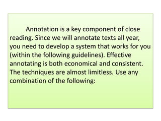 Annotation is a key component of close
reading. Since we will annotate texts all year,
you need to develop a system that works for you
(within the following guidelines). Effective
annotating is both economical and consistent.
The techniques are almost limitless. Use any
combination of the following:
 