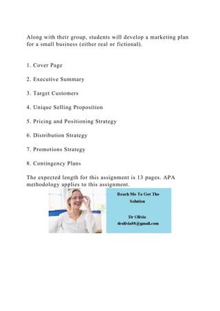 Along with their group, students will develop a marketing plan
for a small business (either real or fictional).
1. Cover Page
2. Executive Summary
3. Target Customers
4. Unique Selling Proposition
5. Pricing and Positioning Strategy
6. Distribution Strategy
7. Promotions Strategy
8. Contingency Plans
The expected length for this assignment is 13 pages. APA
methodology applies to this assignment.
 