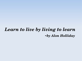Learn to live by living to learn
                               ­by Alon Holliday
 