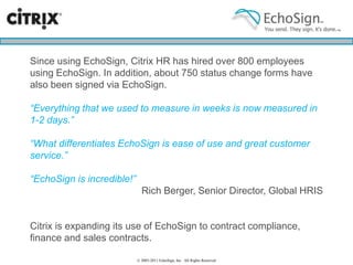 Top 5 Reasons to use e-SignaturesImmediate ROI - Close more deals, close deals fasterGet agreements signed in minutes instead of daysIncrease efficiencyEliminate contracting overhead, let your team focus on their core competencies.Get complete visibility into the signing processNo more lost faxes, no end-of-quarter anxietyKnow exactly how your team performsStreamline and automate your contracting processesEasily achieve compliance across your entire teamAutomate contract creation and executionGo green