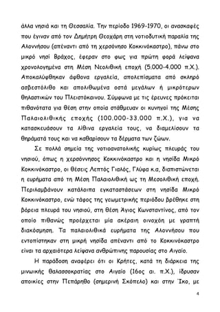 άλλα νησιά και τη Θεσσαλία. Την περίοδο 1969-1970, οι ανασκαφές
που έγιναν από τον Δηµήτρη Θεοχάρη στη νοτιοδυτική παραλία της
Αλοννήσου (απέναντι από τη χερσόνησο Κοκκινόκαστρο), πάνω στο
µικρό νησί Βράχος, έφεραν στο φως για πρώτη φορά λείψανα
χρονολογηµένα στη Μέση Νεολιθική εποχή (5.000-4.000 π.Χ.).
Αποκαλύφθηκαν άφθονα εργαλεία, απολεπίσµατα από σκληρό
ασβεστόλιθο και απολιθωµένα οστά µεγάλων ή µικρότερων
θηλαστικών του Πλειστόκαινου. Σύµφωνα µε τις έρευνες πρόκειται
πιθανότατα για θέση στην οποία στάθµευαν οι κυνηγοί της Μέσης
Παλαιολιθικής εποχής (100.000-33.000 π.Χ.), για να
κατασκευάσουν τα λίθινα εργαλεία τους, να διαµελίσουν τα
θηράµατά τους και να καθαρίσουν τα δέρµατα των ζώων.
Σε πολλά σηµεία της νοτιοανατολικής κυρίως πλευράς του
νησιού, όπως η χερσόννησος Κοκκινόκαστρο και η νησίδα Μικρό
Κοκκινόκαστρο, οι θέσεις Λεπτός Γιαλός, Γλύφα κ.α, διαπιστώνεται
η ευρήµατα από τη Μέση Παλαιολιθική ως τη Μεσολιθική εποχή.
Περιλαµβάνουν κατάλοιπα εγκαταστάσεων στη νησίδα Μικρό
Κοκκινόκαστρο, ενώ τάφος της γεωµετρικής περιόδου βρέθηκε στη
βόρεια πλευρά του νησιού, στη θέση Άγιος Κωνσταντίνος, από τον
οποίο πιθανώς προέρχεται µία ακέραιη οινοχόη µε γραπτή
διακόσµηση. Τα παλαιολιθικά ευρήµατα της Αλοννήσου που
εντοπίστηκαν στη µικρή νησίδα απέναντι από το Κοκκινόκαστρο
είναι τα αρχαιότερα λείψανα ανθρώπινης παρουσίας στο Αιγαίο.
Η παράδοση αναφέρει ότι οι Κρήτες, κατά τη διάρκεια της
µινωικής θαλασσοκρατίας στο Αιγαίο (16ος αι. π.Χ.), ίδρυσαν
αποικίες στην Πεπάρηθο (σηµερινή Σκόπελο) και στην Ίκο, µε
4
 