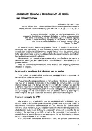 COMUNICACIÓN EDUCATIVA Y EDUCACIÓN PARA LOS MEDIOS:

 UNA RECONCEPTUACIÓN


                                                       Aurora Alonso del Corral.
       En Los medios en la Comunicación Educativa. Una perspectiva sociológica.
    México, Limusa, Universidad Pedagógica Nacional, 2004. (pp. 133 a154) 202 p.


                ... al menos en principio, debiera ser posible elaborar una lista
         exhaustiva de sistemas simbólicos. Esta lista -o incluso un bosquejo de
           ella- sería sugerente para los educadores, pues indicaría algunos
              de los posibles sistemas de significados que se pudiera esperar
                      que dominaran los individuos que crecen en una cultura.
                                                               Howard Gardner131

    El presente capítulo tiene como propósito ofrecer un marco conceptual de la
educación para los medios, útil en la medida que permita afianzar este movimiento
educativo en un contexto disciplinar más amplio del que posee actualmente, el cual
le ha sido determinado en gran medida por la tendencia comunicativa centrada en
los medios de comunicación colectiva.
    Se presentan los conceptos que resultan clave para fundamentar, desde la
perspectiva sociológica, los procesos de la comunicación educativa y la educación
para los medios.
    Más, por supuesto representan una punta de lanza para ampliar y profundizar
el debate al respecto.

La perspectiva sociológica de la educación para los medios

    ¿Por qué es necesario revisar en términos pedagógicos la conceptuación de
la educación para los medios?
    Porque los esfuerzos pedagógicos se han centrado y tienden a centrarse cada
vez más en el aspecto tecnológico de los medios de comunicación, con las
implicaciones que esto deriva para la concepción de su objeto de estudio
y para su relación con el campo de la comunicación educativa. Marco que le
sirve de referencia para la construcción de teoría pedagógica, orientada hacia
una pedagogía de la comunicación con un sentido crítico y sociológico,
más completo del que se abarca desde una perspectiva tecnológica.

Sobre el concepto de EPM

    De acuerdo con la definición que se ha generalizado y difundido en el
mundo sobre la educación para los medios (EPM), ésta se concibe como un
movimiento educativo desmitificador de los medios de comunicación
colectiva y sus mensajes, cuya perspectiva actualmente aborda los procesos de
alfabetización audiovisual: la lectura o recepción crítica del contenido de los
medios y la escritura o emisión creativa de mensajes, incorporando el
conocimiento y uso de los recursos expresivos de las distintas tecnologías
de la comunicación en la educación.
    Las sobradas demandas educativas tanto de países desarrollados


                                                                                1
 