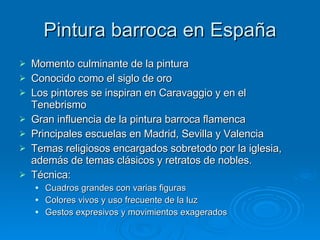 Pintura barroca en España Momento culminante de la pintura Conocido como el siglo de oro Los pintores se inspiran en Caravaggio y en el Tenebrismo Gran influencia de la pintura barroca flamenca Principales escuelas en Madrid, Sevilla y Valencia Temas religiosos encargados sobretodo por la iglesia, además de temas clásicos y retratos de nobles. Técnica: Cuadros grandes con varias figuras Colores vivos y uso frecuente de la luz Gestos expresivos y movimientos exagerados 