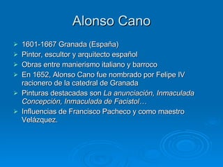 Alonso Cano 1601-1667 Granada (España) Pintor, escultor y arquitecto español Obras entre manierismo italiano y barroco En 1652, Alonso Cano fue nombrado por Felipe IV racionero de la catedral de Granada Pinturas destacadas son  La anunciación, Inmaculada Concepción, Inmaculada de Facistol… Influencias de Francisco Pacheco y como maestro Velázquez. 