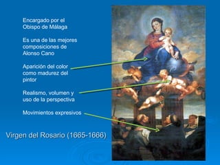 Virgen del Rosario (1665-1666) Encargado por el Obispo de Málaga Es una de las mejores composiciones de Alonso Cano Aparición del color como madurez del pintor Realismo, volumen y uso de la perspectiva Movimientos expresivos  