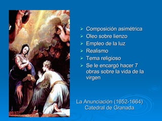 La Anunciación (1652-1664) Catedral de Granada Composición asimétrica Oleo sobre lienzo Empleo de la luz Realismo Tema religioso Se le encargó hacer 7 obras sobre la vida de la virgen 