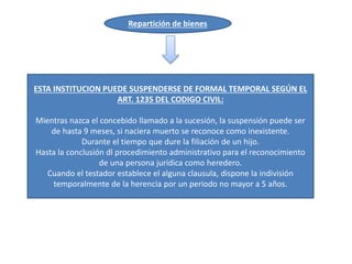 Repartición de bienes
ESTA INSTITUCION PUEDE SUSPENDERSE DE FORMAL TEMPORAL SEGÚN EL
ART. 1235 DEL CODIGO CIVIL:
Mientras nazca el concebido llamado a la sucesión, la suspensión puede ser
de hasta 9 meses, si naciera muerto se reconoce como inexistente.
Durante el tiempo que dure la filiación de un hijo.
Hasta la conclusión dl procedimiento administrativo para el reconocimiento
de una persona jurídica como heredero.
Cuando el testador establece el alguna clausula, dispone la indivisión
temporalmente de la herencia por un periodo no mayor a 5 años.
 