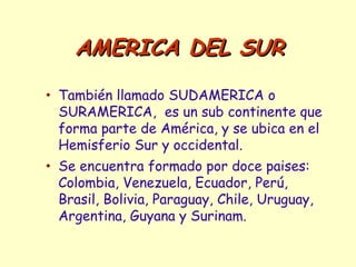 • También llamado SUDAMERICA o
SURAMERICA, es un sub continente que
forma parte de América, y se ubica en el
Hemisferio Sur y occidental.
• Se encuentra formado por doce paises:
Colombia, Venezuela, Ecuador, Perú,
Brasil, Bolivia, Paraguay, Chile, Uruguay,
Argentina, Guyana y Surinam.
AMERICA DEL SURAMERICA DEL SUR