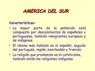 AMERICA DEL SURAMERICA DEL SUR
Características:
• La mayor parte de la población está
compuesta por descendientes de españoles y
portugueses, también inmigrantes europeos y
de indígenas.
• El idioma más hablado es el español, seguido
del portugués, inglés, neerlandés y francés.
• La religión que predomina es el catolicismo,
también están las religiones indígenas.