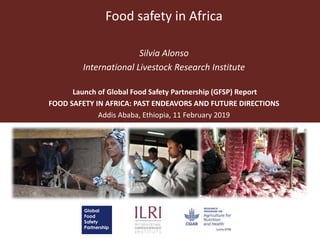 Food safety in Africa
Silvia Alonso
International Livestock Research Institute
Launch of Global Food Safety Partnership (GFSP) Report
FOOD SAFETY IN AFRICA: PAST ENDEAVORS AND FUTURE DIRECTIONS
Addis Ababa, Ethiopia, 11 February 2019
 