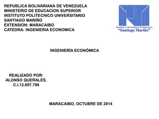 REPUBLICA BOLIVARIANA DE VENEZUELA 
MINISTERIO DE EDUCACION SUPERIOR 
INSTITUTO POLITECNICO UNIVERSITARIO 
SANTIAGO MARIÑO 
EXTENSION: MARACAIBO 
CATEDRA: INGENIERIA ECONOMICA 
INGENIERÍA ECONÓMICA 
REALIZADO POR: 
ALONSO QUERALES. 
C.I.12.697.798 
MARACAIBO, OCTUBRE DE 2014 
 