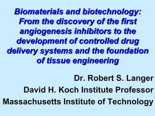 Biomaterials and biotechnology: 
From the discovery of the first 
angiogenesis inhibitors to the 
development of controlled drug 
delivery systems and the foundation 
of tissue engineering 
Dr. Robert S. Langer 
David H. Koch Institute Professor 
Massachusetts Institute of Technology 
 