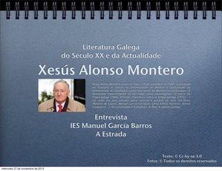 Literatura Galega
do Século XX e da Actualidade

Xesús Alonso Montero
Xesús Alonso Montero naceu en Vigo o 28 de novembro do 1928. Licenciouse
en Filosofía e Letras na Universidade de Madrid e doutorouse na
Universidade de Salamanca cunha tese verbo de Manuel Curros Enríquez. É
destacábel especialmente no seu labor como sociolingüísta (O porvir da
lingua galega (1968), Informe -dramático- sobre la lengua gallega (1973)... )
así coma nos seus estudos sobre autoras e autores da nosa literatura
(Rosalía de Castro, Manuel Curros Enríquez, Celso Emilio Ferreiro, Álvaro
Cunqueiro...). Na actualidade é Presidente da Real Academia Galega.

Entrevista
IES Manuel García Barros
A Estrada
Texto: © Cc-by-sa-3.0
Fotos: © Todos os dereitos reservados
miércoles 27 de noviembre de 2013

 