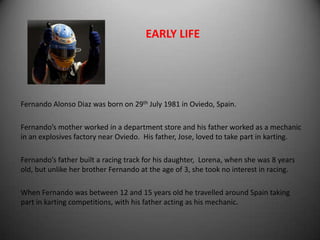 EARLY LIFE




Fernando Alonso Diaz was born on 29th July 1981 in Oviedo, Spain.

Fernando’s mother worked in a department store and his father worked as a mechanic
in an explosives factory near Oviedo. His father, Jose, loved to take part in karting.

Fernando’s father built a racing track for his daughter, Lorena, when she was 8 years
old, but unlike her brother Fernando at the age of 3, she took no interest in racing.

When Fernando was between 12 and 15 years old he travelled around Spain taking
part in karting competitions, with his father acting as his mechanic.
 