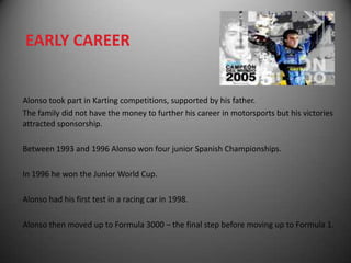 EARLY CAREER


Alonso took part in Karting competitions, supported by his father.
The family did not have the money to further his career in motorsports but his victories
attracted sponsorship.

Between 1993 and 1996 Alonso won four junior Spanish Championships.

In 1996 he won the Junior World Cup.

Alonso had his first test in a racing car in 1998.

Alonso then moved up to Formula 3000 – the final step before moving up to Formula 1.
 