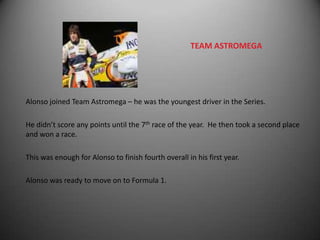 TEAM ASTROMEGA




Alonso joined Team Astromega – he was the youngest driver in the Series.

He didn’t score any points until the 7th race of the year. He then took a second place
and won a race.

This was enough for Alonso to finish fourth overall in his first year.

Alonso was ready to move on to Formula 1.
 