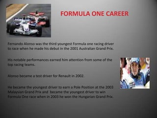 FORMULA ONE CAREER



Fernando Alonso was the third youngest Formula one racing driver
to race when he made his debut in the 2001 Australian Grand Prix.

His notable performances earned him attention from some of the
top racing teams.

Alonso became a test driver for Renault in 2002.

He became the youngest driver to earn a Pole Position at the 2003
Malaysian Grand Prix and became the youngest driver to win
Formula One race when in 2003 he won the Hungarian Grand Prix.
 