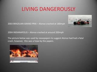 LIVING DANGEROUSLY

2003 BRAZILIAN GRAND PRIX – Alonso crashed at 180mph


2004 INDIANAPOLIS – Alonso crashed at around 200mph

The picture below was used by newspapers to suggest Alonso had had a fatal
crash, however, this was a hoax by the papers.
 