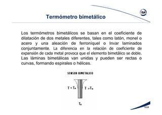 160#
Termómetro bimetálico
Los termómetros bimetálicos se basan en el coeficiente de
dilatación de dos metales diferentes, tales como latón, monel o
acero y una aleación de ferroníquel o Invar laminados
conjuntamente. La diferencia en la relación de coeficiente de
expansión de cada metal provoca que el elemento bimetálico se doble.
Las láminas bimetálicas van unidas y pueden ser rectas o
curvas, formando espirales o hélices.
 