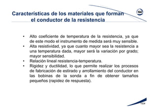 192#
• Alto coeficiente de temperatura de la resistencia, ya que
de este modo el instrumento de medida será muy sensible.
• Alta resistividad, ya que cuanto mayor sea la resistencia a
una temperatura dada, mayor será la variación por grado;
mayor sensibilidad.
• Relación lineal resistencia-temperatura.
• Rigidez y ductilidad, lo que permite realizar los procesos
de fabricación de estirado y arrollamiento del conductor en
las bobinas de la sonda a fin de obtener tamaños
pequeños (rapidez de respuesta).
Características de los materiales que forman
el conductor de la resistencia
 