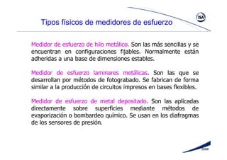 268#
Tipos físicos de medidores de esfuerzo
Medidor de esfuerzo de hilo metálico. Son las más sencillas y se
encuentran en configuraciones fijables. Normalmente están
adheridas a una base de dimensiones estables.
Medidor de esfuerzo laminares metálicas. Son las que se
desarrollan por métodos de fotograbado. Se fabrican de forma
similar a la producción de circuitos impresos en bases flexibles.
Medidor de esfuerzo de metal depositado. Son las aplicadas
directamente sobre superficies mediante métodos de
evaporización o bombardeo químico. Se usan en los diafragmas
de los sensores de presión.
 