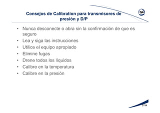 278#
Consejos de Calibration para transmisores de
presión y D/P
• Nunca desconecte o abra sin la confirmación de que es
seguro
• Lea y siga las instrucciones
• Utilice el equipo apropiado
• Elimine fugas
• Drene todos los líquidos
• Calibre en la temperatura
• Calibre en la presión
 