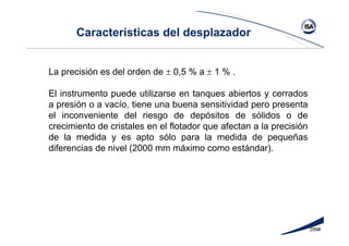 299#
La precisión es del orden de ± 0,5 % a ± 1 % .
El instrumento puede utilizarse en tanques abiertos y cerrados
a presión o a vacío, tiene una buena sensitividad pero presenta
el inconveniente del riesgo de depósitos de sólidos o de
crecimiento de cristales en el flotador que afectan a la precisión
de la medida y es apto sólo para la medida de pequeñas
diferencias de nivel (2000 mm máximo como estándar).
Características del desplazador
 