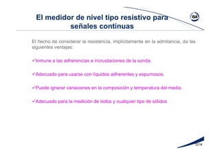 321#
El medidor de nivel tipo resistivo para
señales continuas
El hecho de considerar la resistencia, implícitamente en la admitancia, da las
siguientes ventajas:
Inmune a las adherencias e incrustaciones de la sonda.
Adecuado para usarse con líquidos adherentes y espumosos.
Puede ignorar variaciones en la composición y temperatura del medio.
Adecuado para la medición de lodos y cualquier tipo de sólidos
 