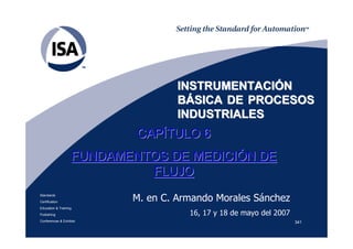 341
Standards
Certification
Education & Training
Publishing
Conferences & Exhibits
INSTRUMENTACIINSTRUMENTACIÓÓNN
BBÁÁSICA DE PROCESOSSICA DE PROCESOS
INDUSTRIALESINDUSTRIALES
CAPCAPÍÍTULO 6TULO 6
FUNDAMENTOS DE MEDICIFUNDAMENTOS DE MEDICIÓÓN DEN DE
FLUJOFLUJO
M. en C. Armando Morales Sánchez
16, 17 y 18 de mayo del 2007
 