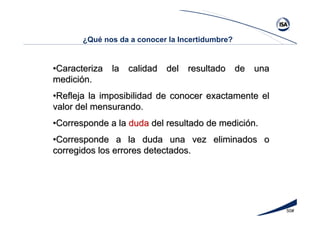 50#
¿Qué nos da a conocer la Incertidumbre?
••Caracteriza la calidad del resultado de unaCaracteriza la calidad del resultado de una
medicimedicióón.n.
••Refleja la imposibilidad de conocer exactamente elRefleja la imposibilidad de conocer exactamente el
valor del mensurando.valor del mensurando.
••Corresponde a laCorresponde a la dudaduda del resultado de medicidel resultado de medicióón.n.
••Corresponde a la duda una vez eliminados oCorresponde a la duda una vez eliminados o
corregidos los errores detectados.corregidos los errores detectados.
 