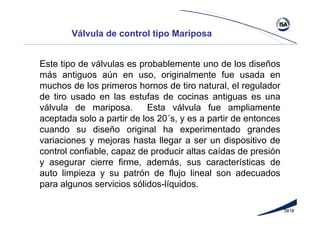 581#
Válvula de control tipo Mariposa
Este tipo de válvulas es probablemente uno de los diseños
más antiguos aún en uso, originalmente fue usada en
muchos de los primeros hornos de tiro natural, el regulador
de tiro usado en las estufas de cocinas antiguas es una
válvula de mariposa. Esta válvula fue ampliamente
aceptada solo a partir de los 20´s, y es a partir de entonces
cuando su diseño original ha experimentado grandes
variaciones y mejoras hasta llegar a ser un dispositivo de
control confiable, capaz de producir altas caídas de presión
y asegurar cierre firme, además, sus características de
auto limpieza y su patrón de flujo lineal son adecuados
para algunos servicios sólidos-líquidos.
 