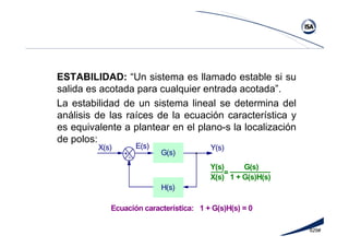 629#
ESTABILIDAD: “Un sistema es llamado estable si su
salida es acotada para cualquier entrada acotada”.
La estabilidad de un sistema lineal se determina del
análisis de las raíces de la ecuación característica y
es equivalente a plantear en el plano-s la localización
de polos:
G(s)+
H(s)
-
E(s)X(s) Y(s)
__________Y(s) G(s)
X(s) 1 + G(s)H(s)
=
___
Ecuación característica: 1 + G(s)H(s) = 0
 