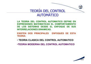 640#
LA TEORIA DEL CONTROL AUTOMATICO DEFINE EN
EXPRESIONES MATEMATICAS EL COMPORTAMIENTO
DE LOS SISTEMAS DESDE EL ENFOQUE DE SUS
INTERRELACIONES DINAMICAS.
EXISTEN DOS PRINCIPALES ENFOQUES DE ESTA
TEORIA:
• TEORIA CLASICA DEL CONTROL AUTOMATICO
•TEORIA MODERNA DEL CONTROL AUTOMATICO
TEORÍA DEL CONTROL
AUTOMÁTICO
 