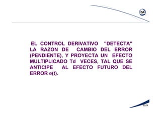 652#
EL CONTROL DERIVATIVO "DETECTA"
LA RAZON DE CAMBIO DEL ERROR
(PENDIENTE), Y PROYECTA UN EFECTO
MULTIPLICADO Td VECES, TAL QUE SE
ANTICIPE AL EFECTO FUTURO DEL
ERROR e(t).
 