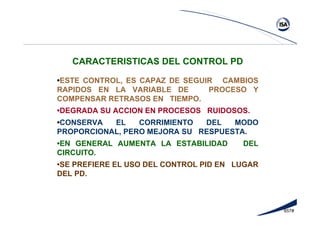 657#
CARACTERISTICAS DEL CONTROL PD
•ESTE CONTROL, ES CAPAZ DE SEGUIR CAMBIOS
RAPIDOS EN LA VARIABLE DE PROCESO Y
COMPENSAR RETRASOS EN TIEMPO.
•DEGRADA SU ACCION EN PROCESOS RUIDOSOS.
•CONSERVA EL CORRIMIENTO DEL MODO
PROPORCIONAL, PERO MEJORA SU RESPUESTA.
•EN GENERAL AUMENTA LA ESTABILIDAD DEL
CIRCUITO.
•SE PREFIERE EL USO DEL CONTROL PID EN LUGAR
DEL PD.
 