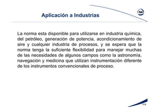 91#
Aplicación a Industrias
La norma esta disponible para utilizarse en industria química,
del petróleo, generación de potencia, acondicionamiento de
aire y cualquier industria de procesos, y se espera que la
norma tenga la suficiente flexibilidad para manejar muchas
de las necesidades de algunos campos como la astronomía,
navegación y medicina que utilizan instrumentación diferente
de los instrumentos convencionales de proceso.
 