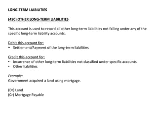 LONG-TERM LIABILITIES
(450) OTHER LONG-TERM LIABILITIES
This account is used to record all other long-term liabilities not falling under any of the
specific long-term liability accounts.
Debit this account for:
 Settlement/Payment of the long-term liabilities
Credit this account for:
• Incurrence of other long-term liabilities not classified under specific accounts
• Other liabilities
Example:
Government acquired a land using mortgage.
(Dr) Land
(Cr) Mortgage Payable

 