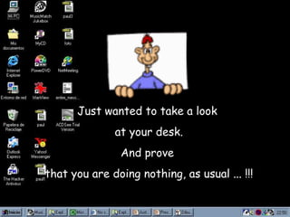 Just wanted to take a look  at your desk. And prove  that you are doing nothing, as usual ... !!! 