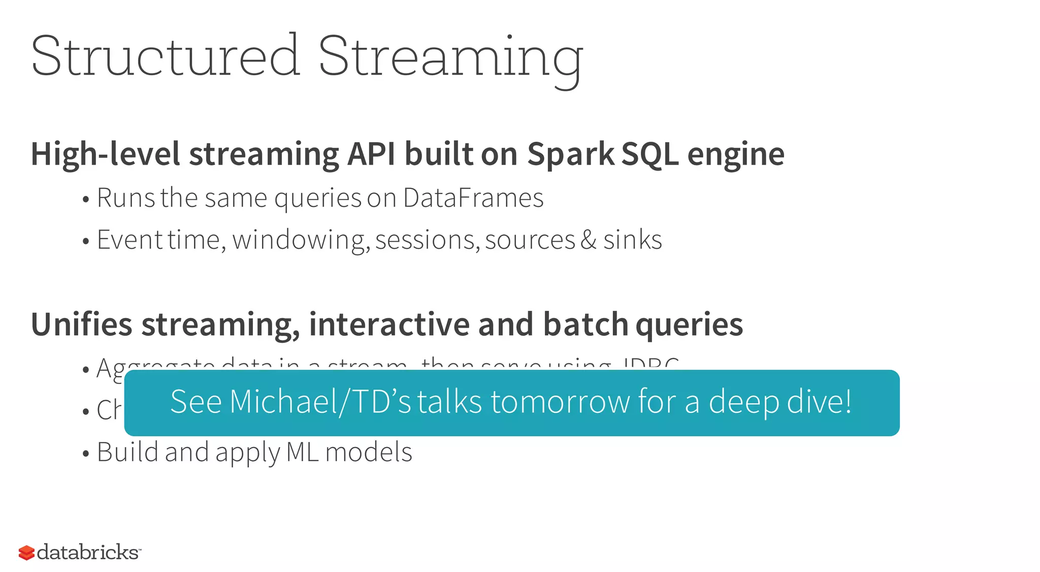Structured Streaming
High-level streaming API built on SparkSQL engine
• Runsthe same querieson DataFrames
• Eventtime, windowing,sessions,sources& sinks
Unifies streaming, interactive and batch queries
• Aggregate data in a stream, then serve using JDBC
• Change queriesatruntime
• Build and apply ML models
See Michael/TD’stalks tomorrow for a deep dive!
 