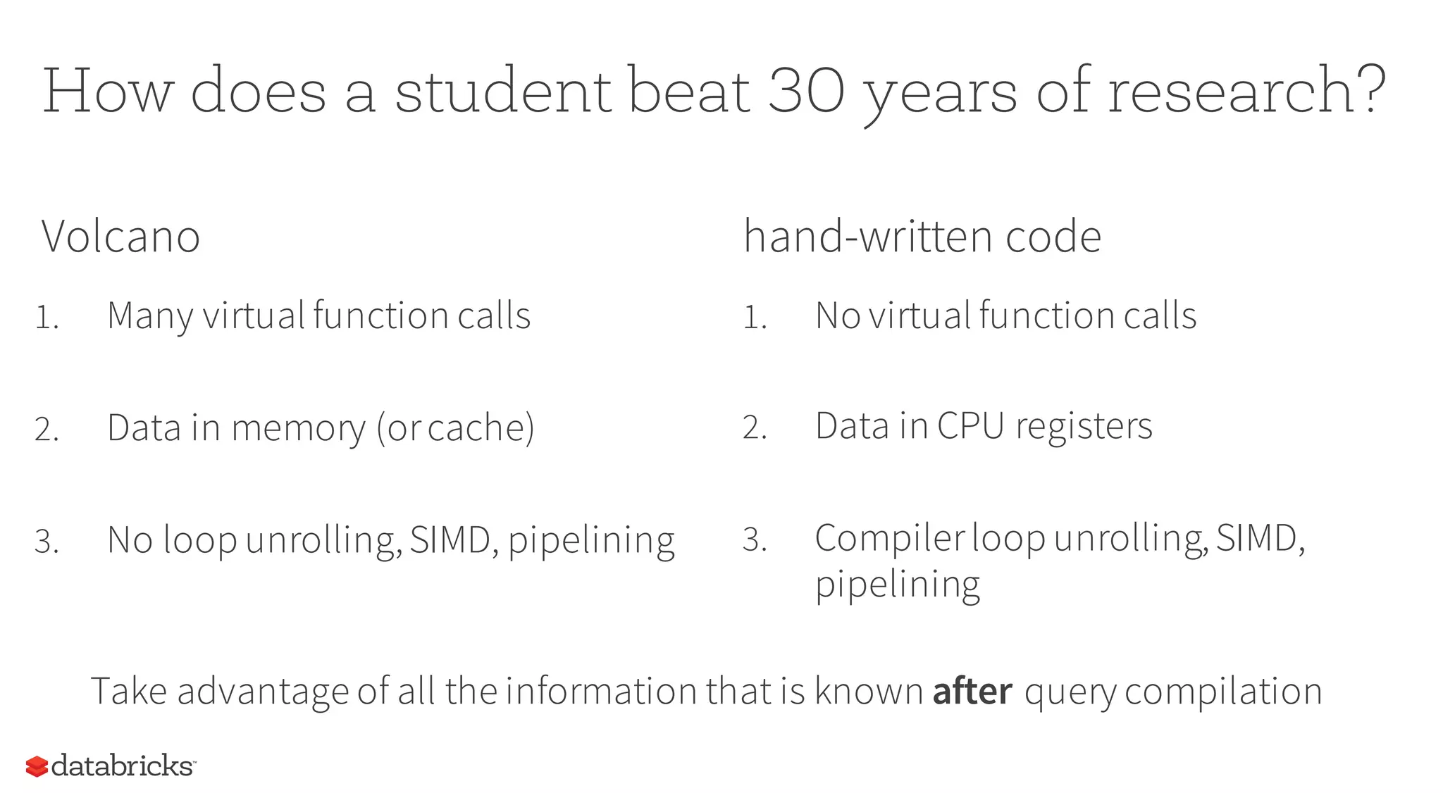 How does a student beat 30 years of research?
Volcano
1. Many virtual function calls
2. Data in memory (orcache)
3. No loop unrolling,SIMD, pipelining
hand-written code
1. No virtual function calls
2. Data in CPU registers
3. Compilerloop unrolling,SIMD,
pipelining
Take advantage of all the information that is known after query compilation
 
