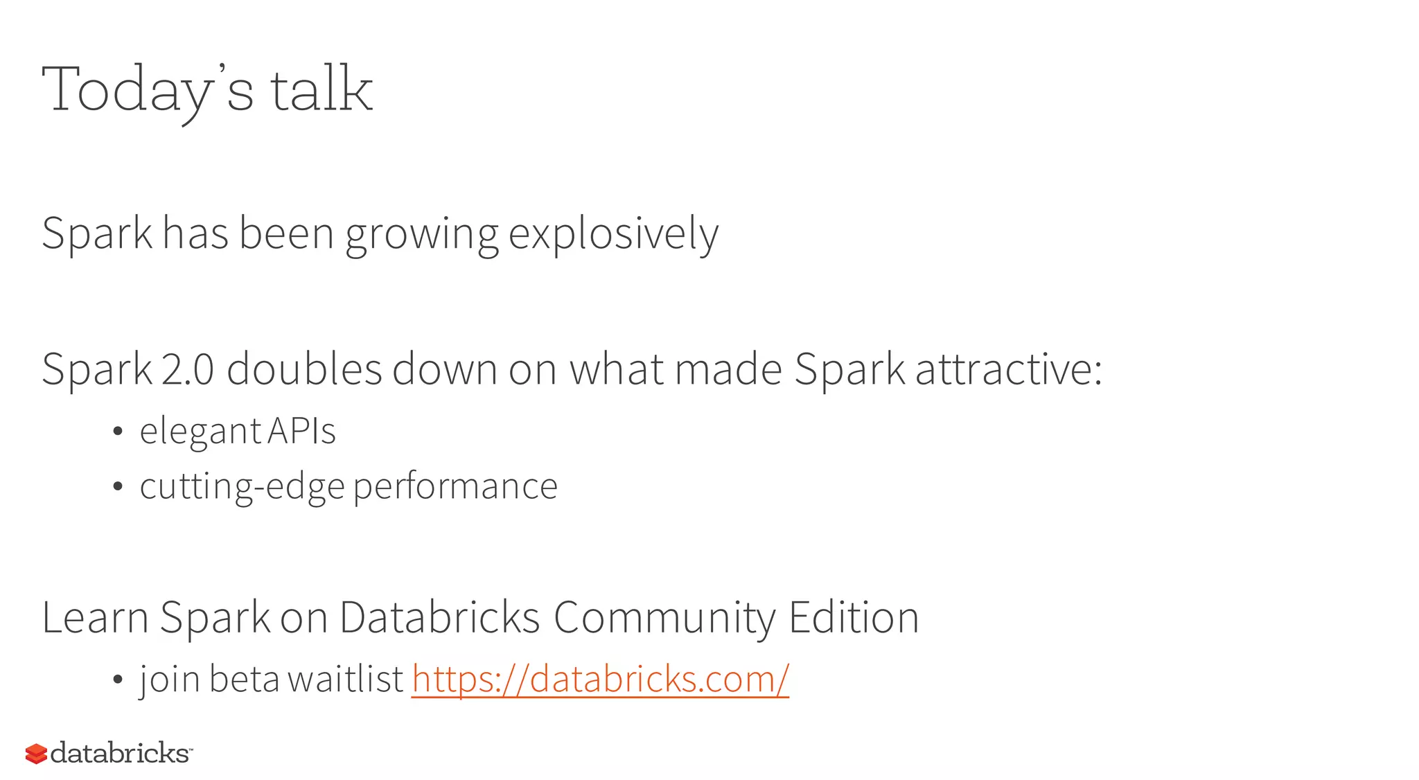 Today’s talk
Spark has been growing explosively
Spark 2.0 doubles down on what made Spark attractive:
• elegantAPIs
• cutting-edge performance
Learn Spark on Databricks Community Edition
• join beta waitlist https://databricks.com/
 