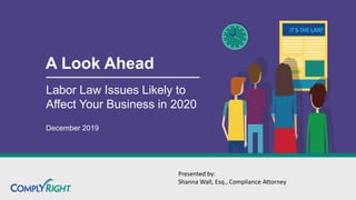 A Look Ahead
Labor Law Issues Likely to
Affect Your Business in 2020
December 2019
Presented by:
Shanna Wall, Esq., Compliance Attorney
 