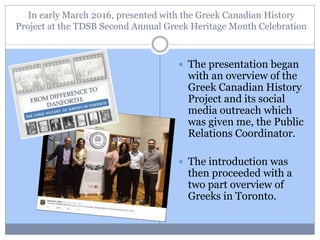 In early March 2016, presented with the Greek Canadian History
Project at the TDSB Second Annual Greek Heritage Month Celebration
 The presentation began
with an overview of the
Greek Canadian History
Project and its social
media outreach which
was given me, the Public
Relations Coordinator.
 The introduction was
then proceeded with a
two part overview of
Greeks in Toronto.
 